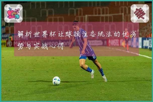 解析世界杯让球投注各玩法的优劣势与实战心得