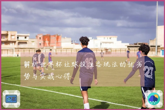 解析世界杯让球投注各玩法的优劣势与实战心得